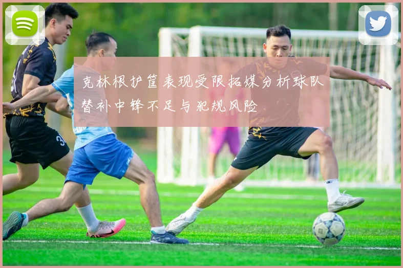 克林根护筐表现受限拓媒分析球队替补中锋不足与犯规风险