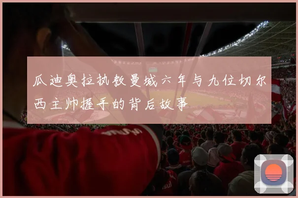 瓜迪奥拉执教曼城六年与九位切尔西主帅握手的背后故事