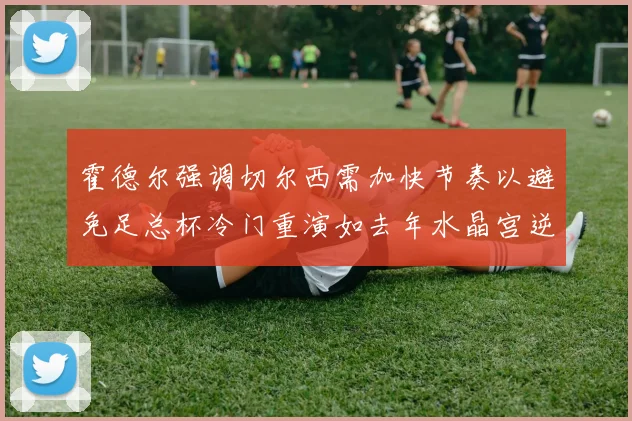 霍德尔强调切尔西需加快节奏以避免足总杯冷门重演如去年水晶宫逆袭曼城