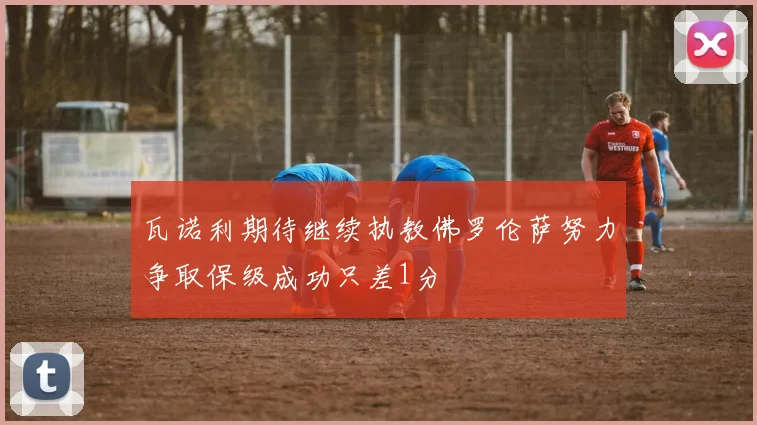 瓦诺利期待继续执教佛罗伦萨努力争取保级成功只差1分