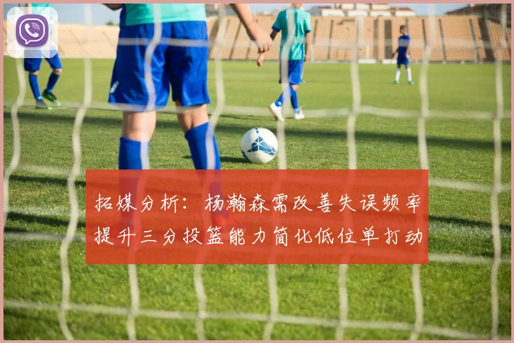 拓媒分析：杨瀚森需改善失误频率提升三分投篮能力简化低位单打动作