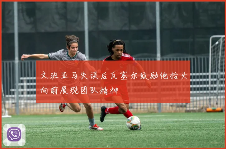 文班亚马失误后瓦塞尔鼓励他抬头向前展现团队精神