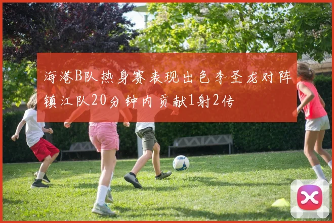 海港B队热身赛表现出色李圣龙对阵镇江队20分钟内贡献1射2传