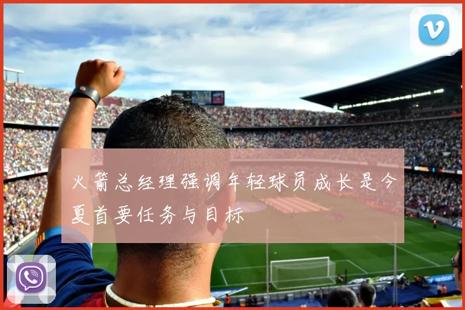 火箭总经理强调年轻球员成长是今夏首要任务与目标