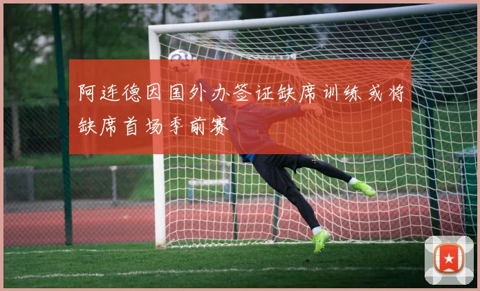 阿连德因国外办签证缺席训练或将缺席首场季前赛