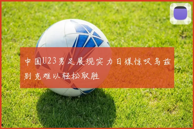中国U23男足展现实力日媒惊叹乌兹别克难以轻松取胜