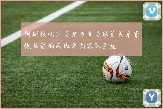 阿斯报忧亚马尔与皇马球员关系紧张或影响西班牙国家队团结