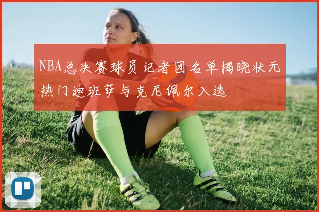 NBA总决赛球员记者团名单揭晓状元热门迪班萨与克尼佩尔入选