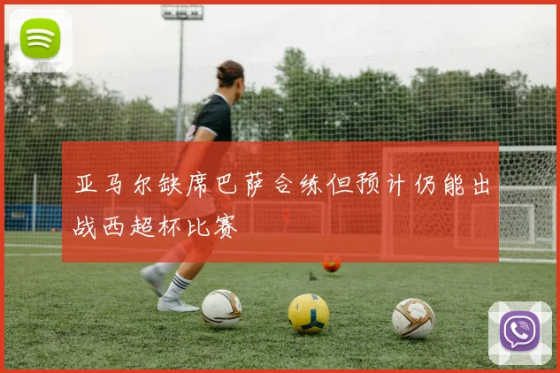 亚马尔缺席巴萨合练但预计仍能出战西超杯比赛