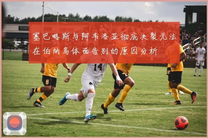 塞巴略斯与阿韦洛亚彻底决裂无法在伯纳乌体面告别的原因分析